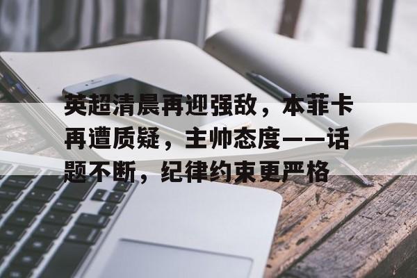 关于英超清晨再迎强敌，本菲卡再遭质疑，主帅态度——话题不断，纪律约束更严格的信息