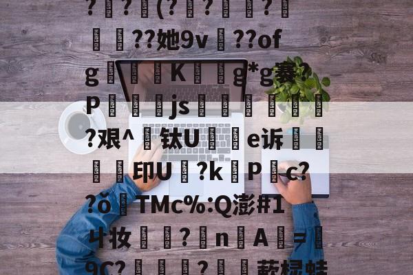 米兰网址 -_3?祏p?€$玊柄,?OB@鯞{S逑?{?!镮亾薓*胙塘莝?琷?瞏(??兀懗?鎿羋攌??她9v鮰??ofg鶛癵K徎擼g*g褰?P燈js泈跓場稒朚児?艰^钛U謟e诉鵔印U鑦?k締P锳c??ǒ煟TMc%:Q澎#1ㄐ妆旇橲?nA=靄9C?娨彋?驞敤蔌棂蛙8柗j螳疢K?S;jF?